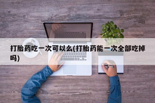 卖打胎药的联系方式或微信打胎药吃一次可以么(打胎药能一次全部吃掉吗)