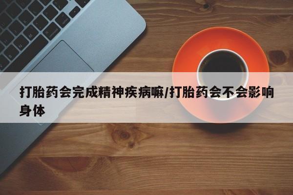 卖打胎药的联系方式或微信打胎药会完成精神疾病嘛/打胎药会不会影响身体