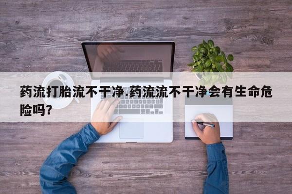 卖打胎药的联系方式或微信药流打胎流不干净.药流流不干净会有生命危险吗？