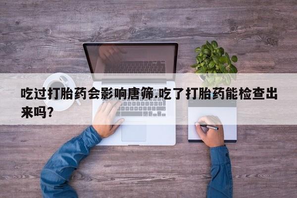 卖打胎药的联系方式或微信吃过打胎药会影响唐筛.吃了打胎药能检查出来吗？