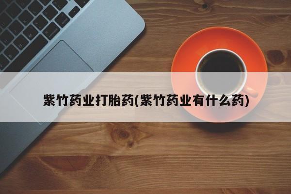 卖打胎药的联系方式或微信紫竹药业打胎药(紫竹药业有什么药)