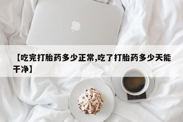 卖打胎药的联系方式或微信【吃完打胎药多少正常,吃了打胎药多少天能干净】