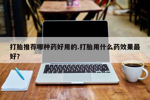 卖打胎药的联系方式或微信打胎推荐哪种药好用的.打胎用什么药效果最好？