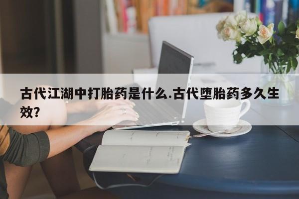 卖打胎药的联系方式或微信古代江湖中打胎药是什么.古代堕胎药多久生效？