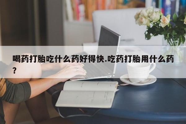 卖打胎药的联系方式或微信喝药打胎吃什么药好得快.吃药打胎用什么药？