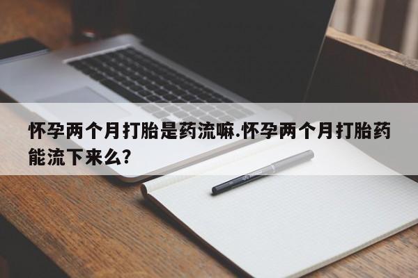 卖打胎药的联系方式或微信怀孕两个月打胎是药流嘛.怀孕两个月打胎药能流下来么？