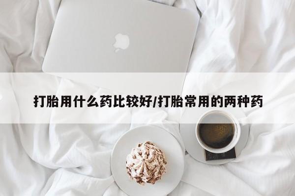 卖打胎药的联系方式或微信打胎用什么药比较好/打胎常用的两种药