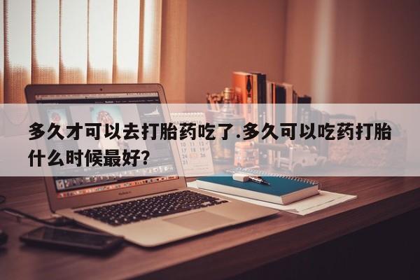 卖打胎药的联系方式或微信多久才可以去打胎药吃了.多久可以吃药打胎什么时候最好？