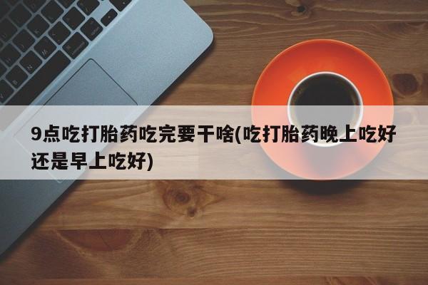 卖打胎药的联系方式或微信9点吃打胎药吃完要干啥(吃打胎药晚上吃好还是早上吃好)
