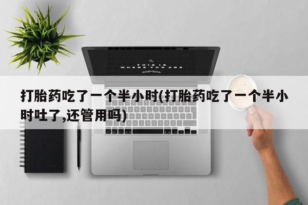 卖打胎药的联系方式或微信打胎药吃了一个半小时(打胎药吃了一个半小时吐了,还管用吗)