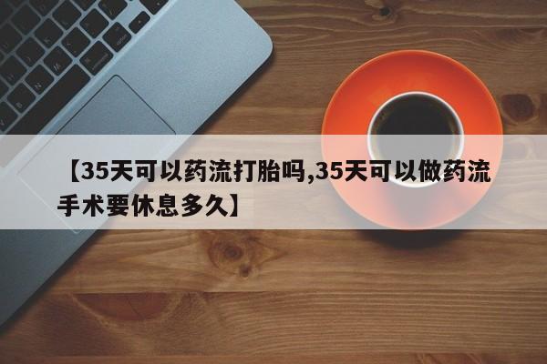 卖打胎药的联系方式或微信【35天可以药流打胎吗,35天可以做药流手术要休息多久】