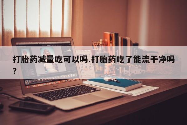 卖打胎药的联系方式或微信打胎药减量吃可以吗.打胎药吃了能流干净吗?
