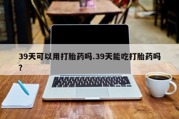 卖打胎药的联系方式或微信39天可以用打胎药吗.39天能吃打胎药吗？