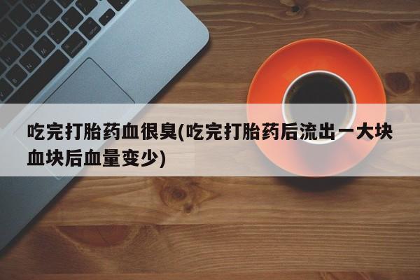 卖打胎药的联系方式或微信吃完打胎药血很臭(吃完打胎药后流出一大块血块后血量变少)