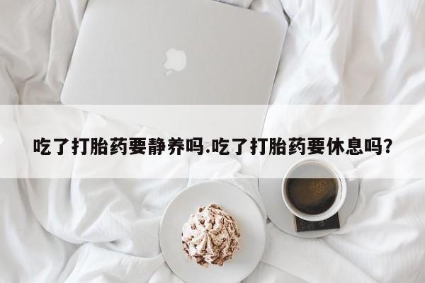 卖打胎药的联系方式或微信吃了打胎药要静养吗.吃了打胎药要休息吗？