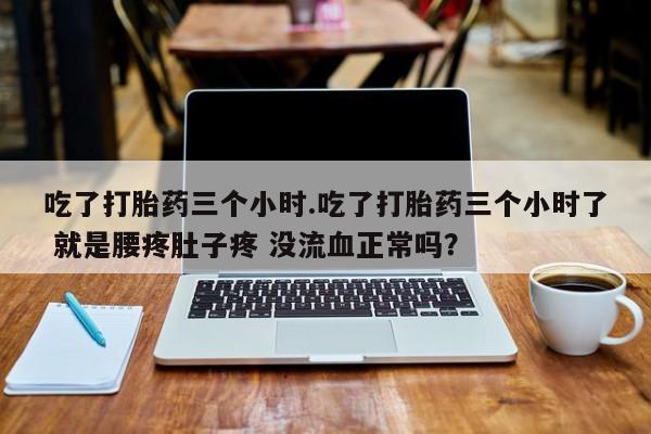 卖打胎药的联系方式或微信吃了打胎药三个小时.吃了打胎药三个小时了 就是腰疼肚子疼 没流血正常吗？