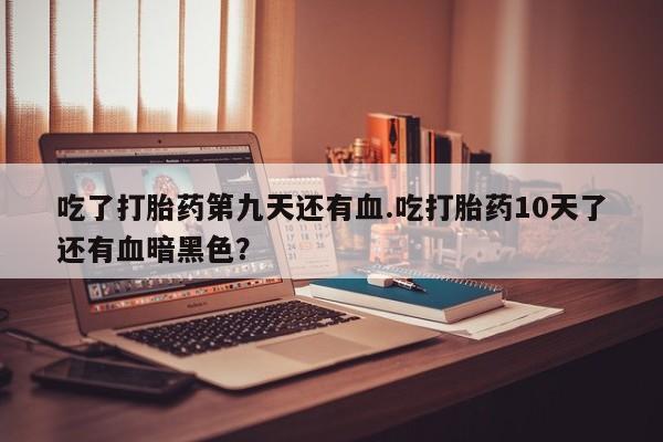 卖打胎药的联系方式或微信吃了打胎药第九天还有血.吃打胎药10天了还有血暗黑色？